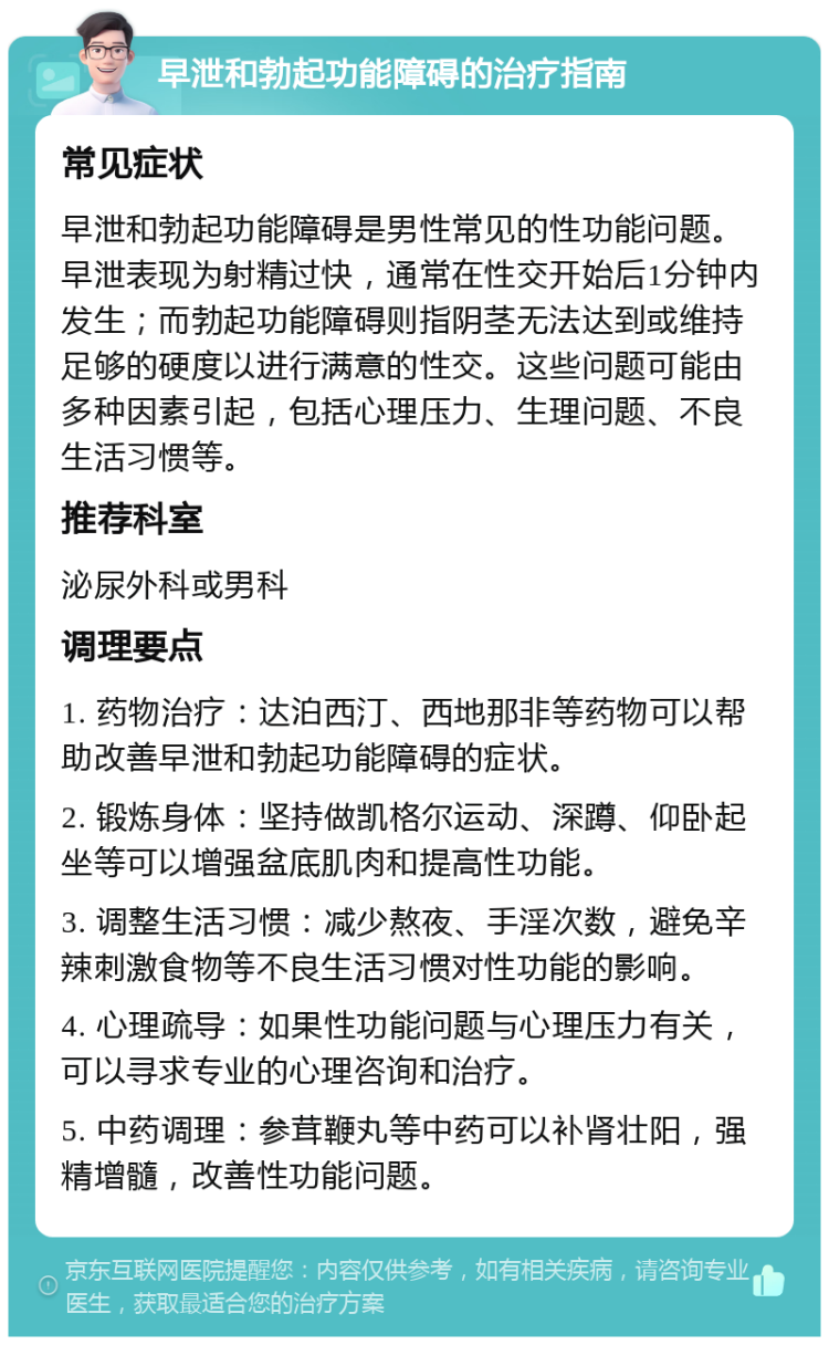 早泄和勃起功能障碍的治疗指南 常见症状 早泄和勃起功能障碍是男性常见的性功能问题。早泄表现为射精过快，通常在性交开始后1分钟内发生；而勃起功能障碍则指阴茎无法达到或维持足够的硬度以进行满意的性交。这些问题可能由多种因素引起，包括心理压力、生理问题、不良生活习惯等。 推荐科室 泌尿外科或男科 调理要点 1. 药物治疗：达泊西汀、西地那非等药物可以帮助改善早泄和勃起功能障碍的症状。 2. 锻炼身体：坚持做凯格尔运动、深蹲、仰卧起坐等可以增强盆底肌肉和提高性功能。 3. 调整生活习惯：减少熬夜、手淫次数，避免辛辣刺激食物等不良生活习惯对性功能的影响。 4. 心理疏导：如果性功能问题与心理压力有关，可以寻求专业的心理咨询和治疗。 5. 中药调理：参茸鞭丸等中药可以补肾壮阳，强精增髓，改善性功能问题。