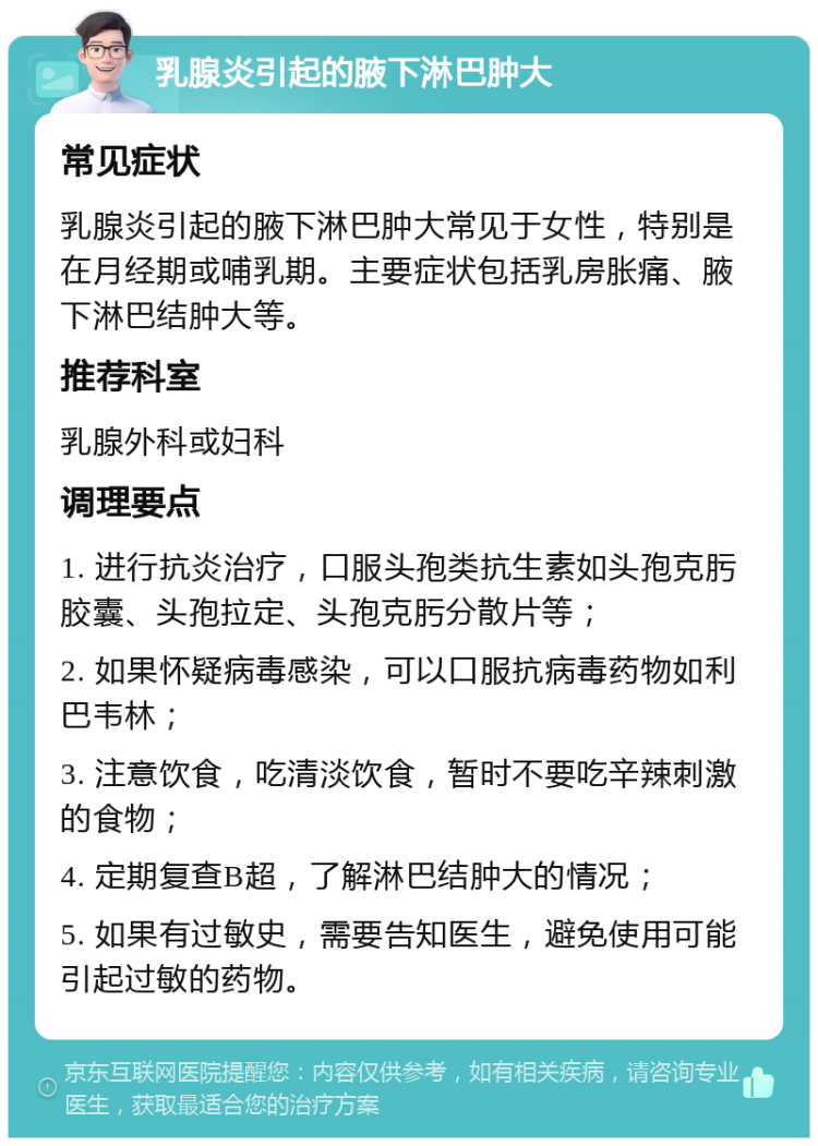 乳腺炎引起的腋下淋巴肿大 常见症状 乳腺炎引起的腋下淋巴肿大常见于女性，特别是在月经期或哺乳期。主要症状包括乳房胀痛、腋下淋巴结肿大等。 推荐科室 乳腺外科或妇科 调理要点 1. 进行抗炎治疗，口服头孢类抗生素如头孢克肟胶囊、头孢拉定、头孢克肟分散片等； 2. 如果怀疑病毒感染，可以口服抗病毒药物如利巴韦林； 3. 注意饮食，吃清淡饮食，暂时不要吃辛辣刺激的食物； 4. 定期复查B超，了解淋巴结肿大的情况； 5. 如果有过敏史，需要告知医生，避免使用可能引起过敏的药物。