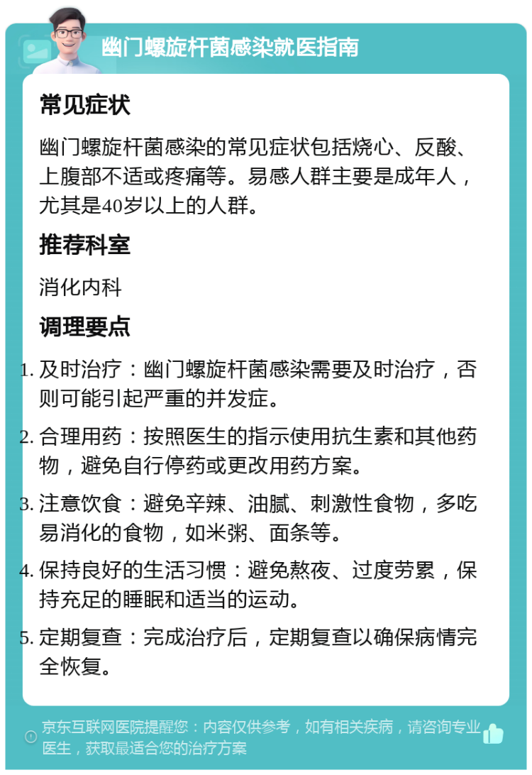 幽门螺旋杆菌感染就医指南 常见症状 幽门螺旋杆菌感染的常见症状包括烧心、反酸、上腹部不适或疼痛等。易感人群主要是成年人，尤其是40岁以上的人群。 推荐科室 消化内科 调理要点 及时治疗：幽门螺旋杆菌感染需要及时治疗，否则可能引起严重的并发症。 合理用药：按照医生的指示使用抗生素和其他药物，避免自行停药或更改用药方案。 注意饮食：避免辛辣、油腻、刺激性食物，多吃易消化的食物，如米粥、面条等。 保持良好的生活习惯：避免熬夜、过度劳累，保持充足的睡眠和适当的运动。 定期复查：完成治疗后，定期复查以确保病情完全恢复。