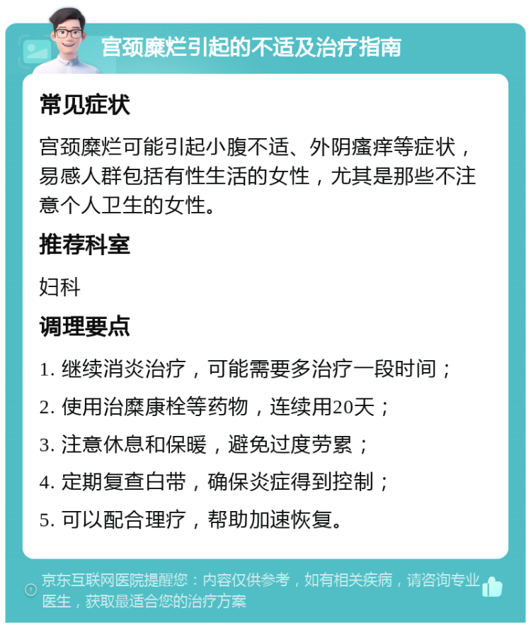 宫颈糜烂引起的不适及治疗指南 常见症状 宫颈糜烂可能引起小腹不适、外阴瘙痒等症状，易感人群包括有性生活的女性，尤其是那些不注意个人卫生的女性。 推荐科室 妇科 调理要点 1. 继续消炎治疗，可能需要多治疗一段时间； 2. 使用治糜康栓等药物，连续用20天； 3. 注意休息和保暖，避免过度劳累； 4. 定期复查白带，确保炎症得到控制； 5. 可以配合理疗，帮助加速恢复。