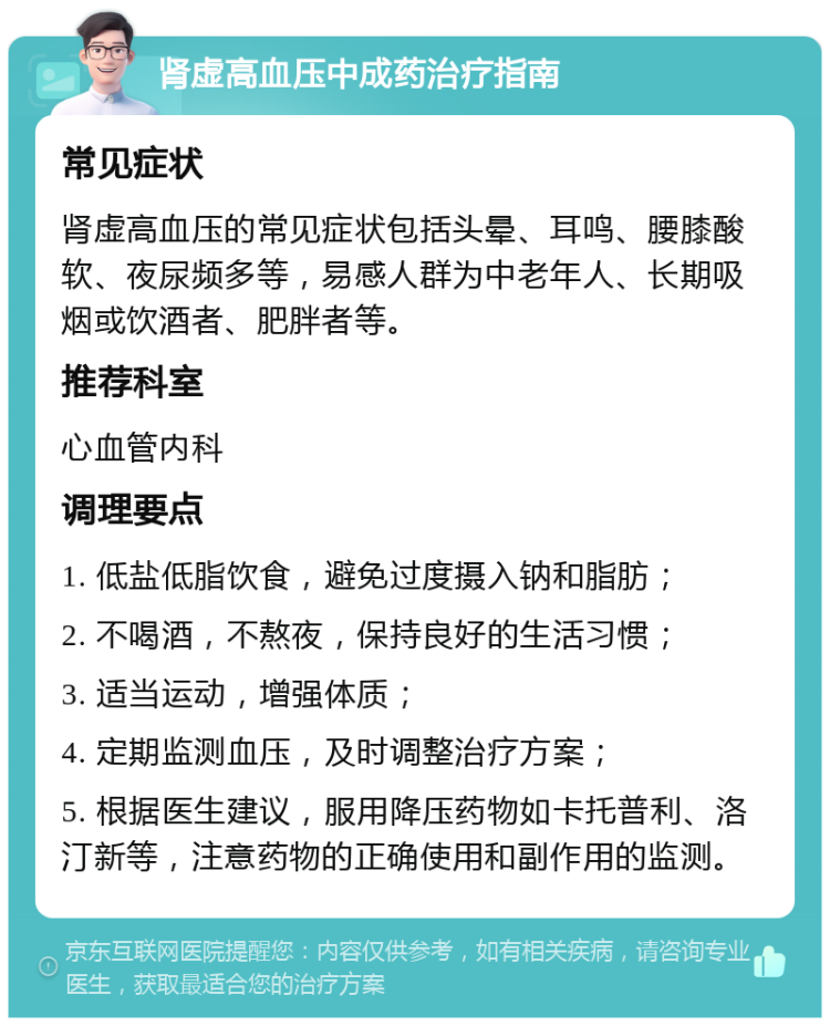 肾虚高血压中成药治疗指南 常见症状 肾虚高血压的常见症状包括头晕、耳鸣、腰膝酸软、夜尿频多等，易感人群为中老年人、长期吸烟或饮酒者、肥胖者等。 推荐科室 心血管内科 调理要点 1. 低盐低脂饮食，避免过度摄入钠和脂肪； 2. 不喝酒，不熬夜，保持良好的生活习惯； 3. 适当运动，增强体质； 4. 定期监测血压，及时调整治疗方案； 5. 根据医生建议，服用降压药物如卡托普利、洛汀新等，注意药物的正确使用和副作用的监测。