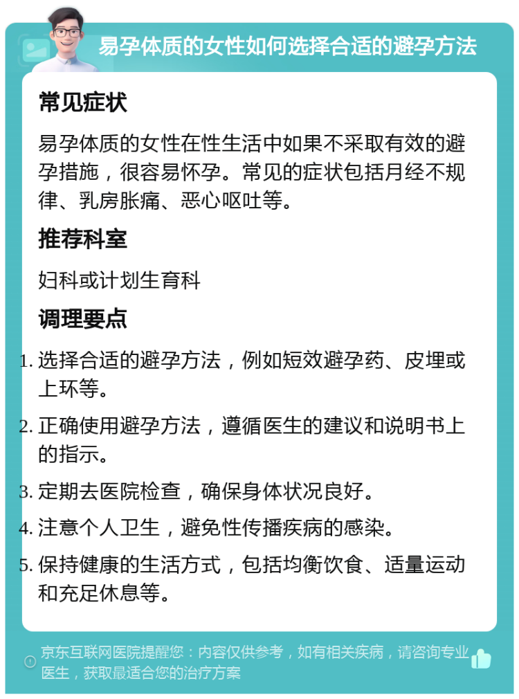 易孕体质的女性如何选择合适的避孕方法 常见症状 易孕体质的女性在性生活中如果不采取有效的避孕措施，很容易怀孕。常见的症状包括月经不规律、乳房胀痛、恶心呕吐等。 推荐科室 妇科或计划生育科 调理要点 选择合适的避孕方法，例如短效避孕药、皮埋或上环等。 正确使用避孕方法，遵循医生的建议和说明书上的指示。 定期去医院检查，确保身体状况良好。 注意个人卫生，避免性传播疾病的感染。 保持健康的生活方式，包括均衡饮食、适量运动和充足休息等。