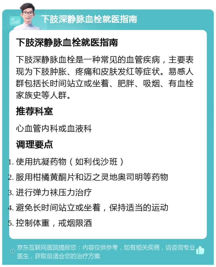 下肢深静脉血栓就医指南 下肢深静脉血栓就医指南 下肢深静脉血栓是一种常见的血管疾病，主要表现为下肢肿胀、疼痛和皮肤发红等症状。易感人群包括长时间站立或坐着、肥胖、吸烟、有血栓家族史等人群。 推荐科室 心血管内科或血液科 调理要点 使用抗凝药物（如利伐沙班） 服用柑橘黄酮片和迈之灵地奥司明等药物 进行弹力袜压力治疗 避免长时间站立或坐着，保持适当的运动 控制体重，戒烟限酒