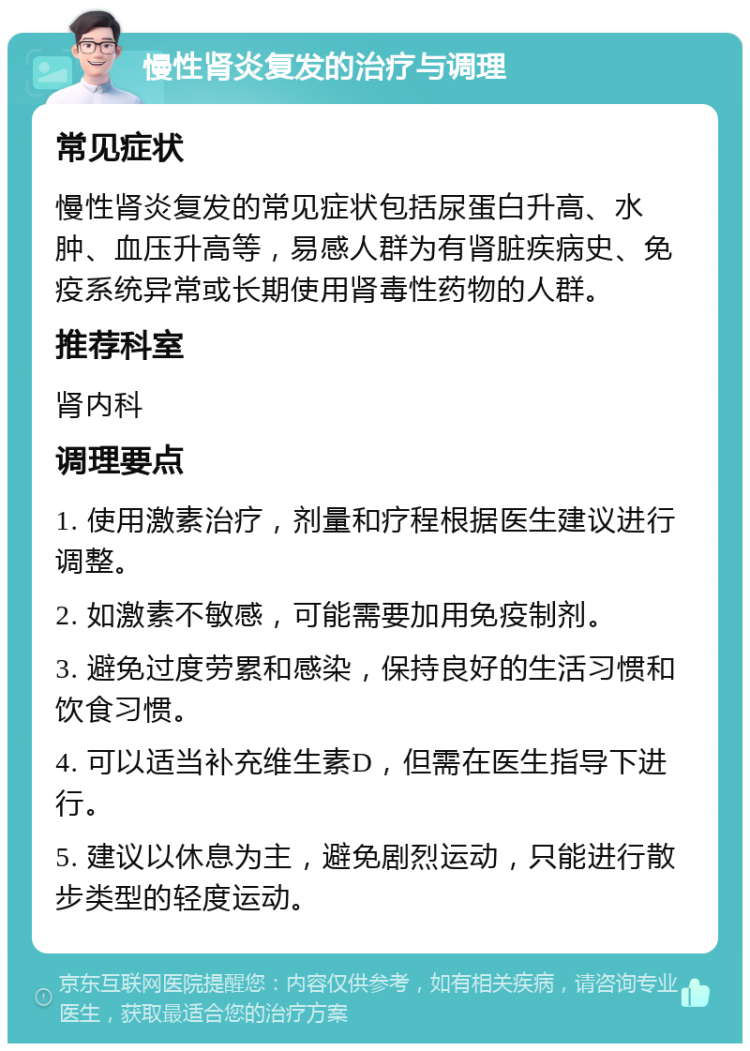 慢性肾炎复发的治疗与调理 常见症状 慢性肾炎复发的常见症状包括尿蛋白升高、水肿、血压升高等，易感人群为有肾脏疾病史、免疫系统异常或长期使用肾毒性药物的人群。 推荐科室 肾内科 调理要点 1. 使用激素治疗，剂量和疗程根据医生建议进行调整。 2. 如激素不敏感，可能需要加用免疫制剂。 3. 避免过度劳累和感染，保持良好的生活习惯和饮食习惯。 4. 可以适当补充维生素D，但需在医生指导下进行。 5. 建议以休息为主，避免剧烈运动，只能进行散步类型的轻度运动。