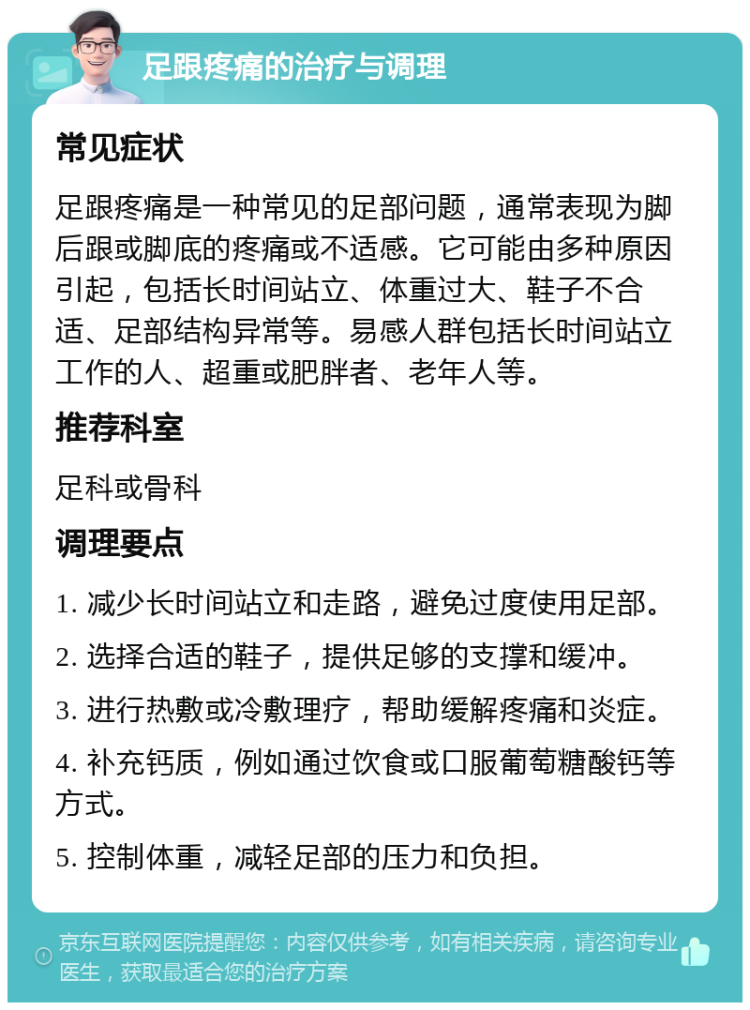 足跟疼痛的治疗与调理 常见症状 足跟疼痛是一种常见的足部问题，通常表现为脚后跟或脚底的疼痛或不适感。它可能由多种原因引起，包括长时间站立、体重过大、鞋子不合适、足部结构异常等。易感人群包括长时间站立工作的人、超重或肥胖者、老年人等。 推荐科室 足科或骨科 调理要点 1. 减少长时间站立和走路，避免过度使用足部。 2. 选择合适的鞋子，提供足够的支撑和缓冲。 3. 进行热敷或冷敷理疗，帮助缓解疼痛和炎症。 4. 补充钙质，例如通过饮食或口服葡萄糖酸钙等方式。 5. 控制体重，减轻足部的压力和负担。