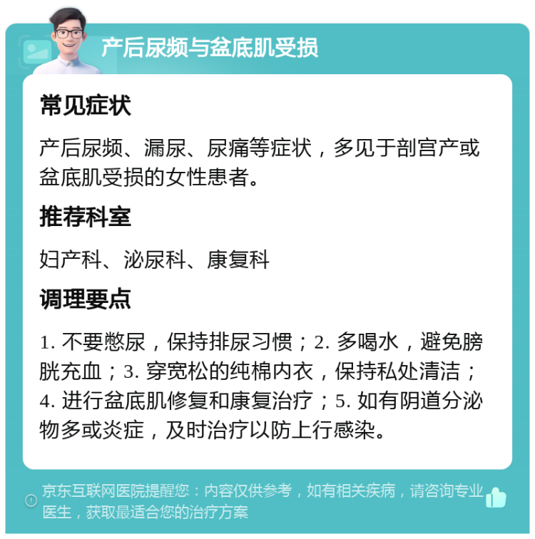 产后尿频与盆底肌受损 常见症状 产后尿频、漏尿、尿痛等症状，多见于剖宫产或盆底肌受损的女性患者。 推荐科室 妇产科、泌尿科、康复科 调理要点 1. 不要憋尿，保持排尿习惯；2. 多喝水，避免膀胱充血；3. 穿宽松的纯棉内衣，保持私处清洁；4. 进行盆底肌修复和康复治疗；5. 如有阴道分泌物多或炎症，及时治疗以防上行感染。