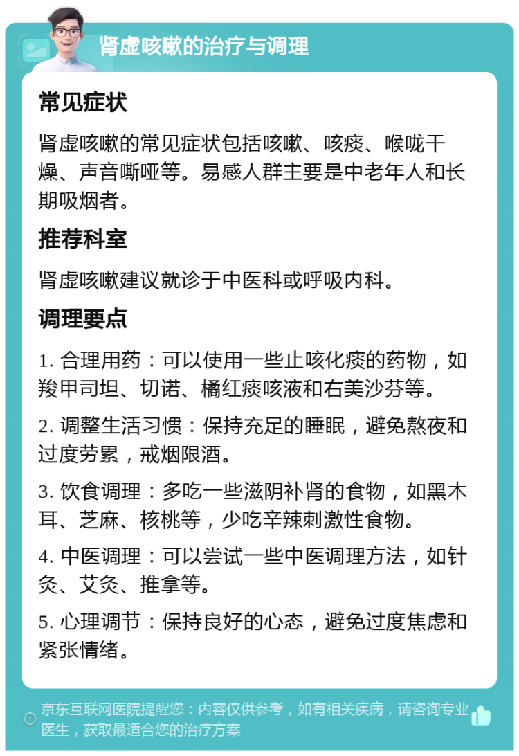 肾虚咳嗽的治疗与调理 常见症状 肾虚咳嗽的常见症状包括咳嗽、咳痰、喉咙干燥、声音嘶哑等。易感人群主要是中老年人和长期吸烟者。 推荐科室 肾虚咳嗽建议就诊于中医科或呼吸内科。 调理要点 1. 合理用药：可以使用一些止咳化痰的药物，如羧甲司坦、切诺、橘红痰咳液和右美沙芬等。 2. 调整生活习惯：保持充足的睡眠，避免熬夜和过度劳累，戒烟限酒。 3. 饮食调理：多吃一些滋阴补肾的食物，如黑木耳、芝麻、核桃等，少吃辛辣刺激性食物。 4. 中医调理：可以尝试一些中医调理方法，如针灸、艾灸、推拿等。 5. 心理调节：保持良好的心态，避免过度焦虑和紧张情绪。