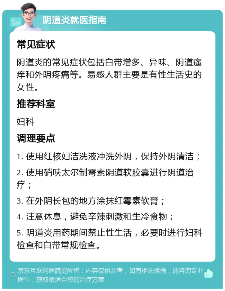 阴道炎就医指南 常见症状 阴道炎的常见症状包括白带增多、异味、阴道瘙痒和外阴疼痛等。易感人群主要是有性生活史的女性。 推荐科室 妇科 调理要点 1. 使用红核妇洁洗液冲洗外阴，保持外阴清洁； 2. 使用硝呋太尔制霉素阴道软胶囊进行阴道治疗； 3. 在外阴长包的地方涂抹红霉素软膏； 4. 注意休息，避免辛辣刺激和生冷食物； 5. 阴道炎用药期间禁止性生活，必要时进行妇科检查和白带常规检查。