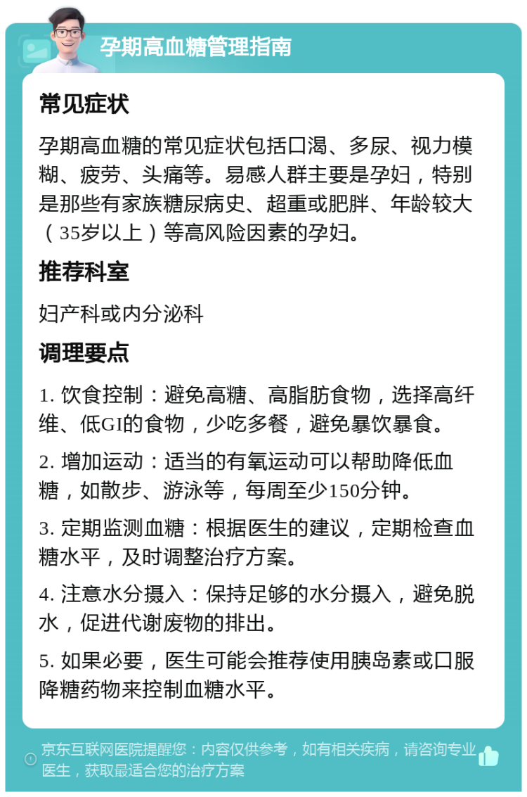 孕期高血糖管理指南 常见症状 孕期高血糖的常见症状包括口渴、多尿、视力模糊、疲劳、头痛等。易感人群主要是孕妇，特别是那些有家族糖尿病史、超重或肥胖、年龄较大（35岁以上）等高风险因素的孕妇。 推荐科室 妇产科或内分泌科 调理要点 1. 饮食控制：避免高糖、高脂肪食物，选择高纤维、低GI的食物，少吃多餐，避免暴饮暴食。 2. 增加运动：适当的有氧运动可以帮助降低血糖，如散步、游泳等，每周至少150分钟。 3. 定期监测血糖：根据医生的建议，定期检查血糖水平，及时调整治疗方案。 4. 注意水分摄入：保持足够的水分摄入，避免脱水，促进代谢废物的排出。 5. 如果必要，医生可能会推荐使用胰岛素或口服降糖药物来控制血糖水平。