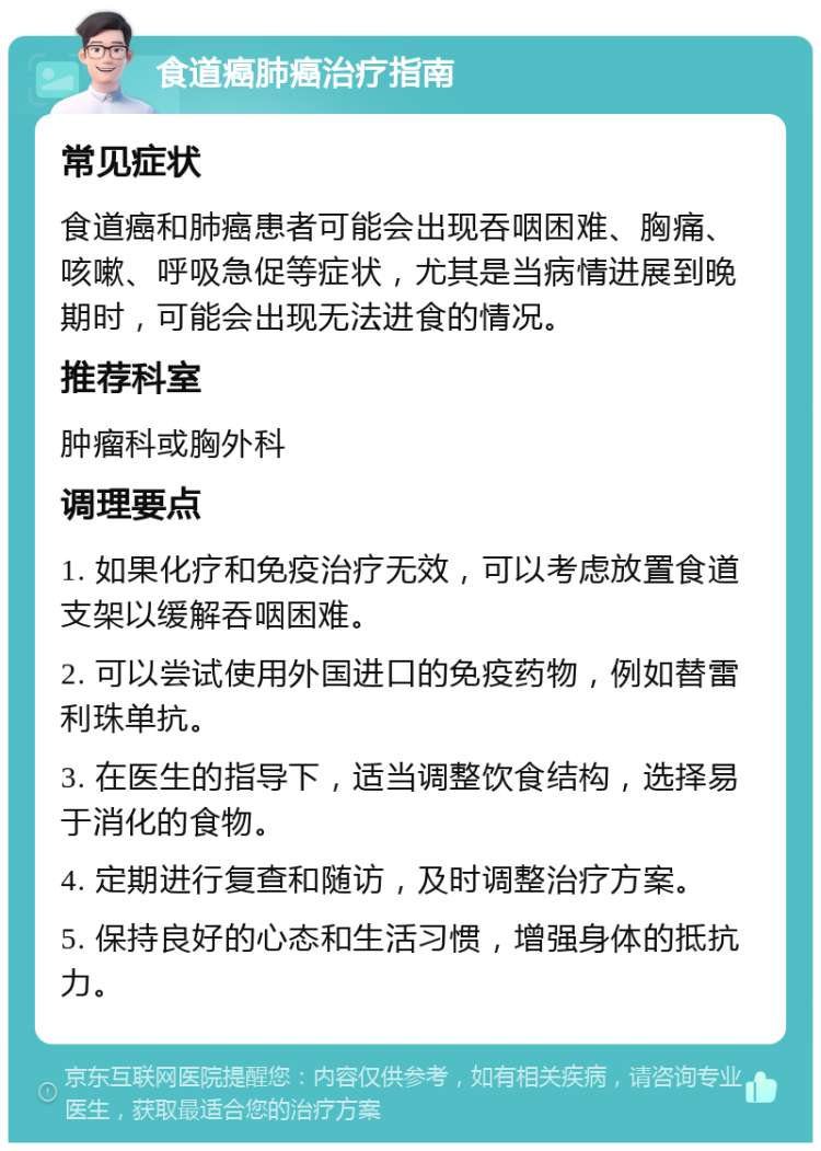 食道癌肺癌治疗指南 常见症状 食道癌和肺癌患者可能会出现吞咽困难、胸痛、咳嗽、呼吸急促等症状，尤其是当病情进展到晚期时，可能会出现无法进食的情况。 推荐科室 肿瘤科或胸外科 调理要点 1. 如果化疗和免疫治疗无效，可以考虑放置食道支架以缓解吞咽困难。 2. 可以尝试使用外国进口的免疫药物，例如替雷利珠单抗。 3. 在医生的指导下，适当调整饮食结构，选择易于消化的食物。 4. 定期进行复查和随访，及时调整治疗方案。 5. 保持良好的心态和生活习惯，增强身体的抵抗力。