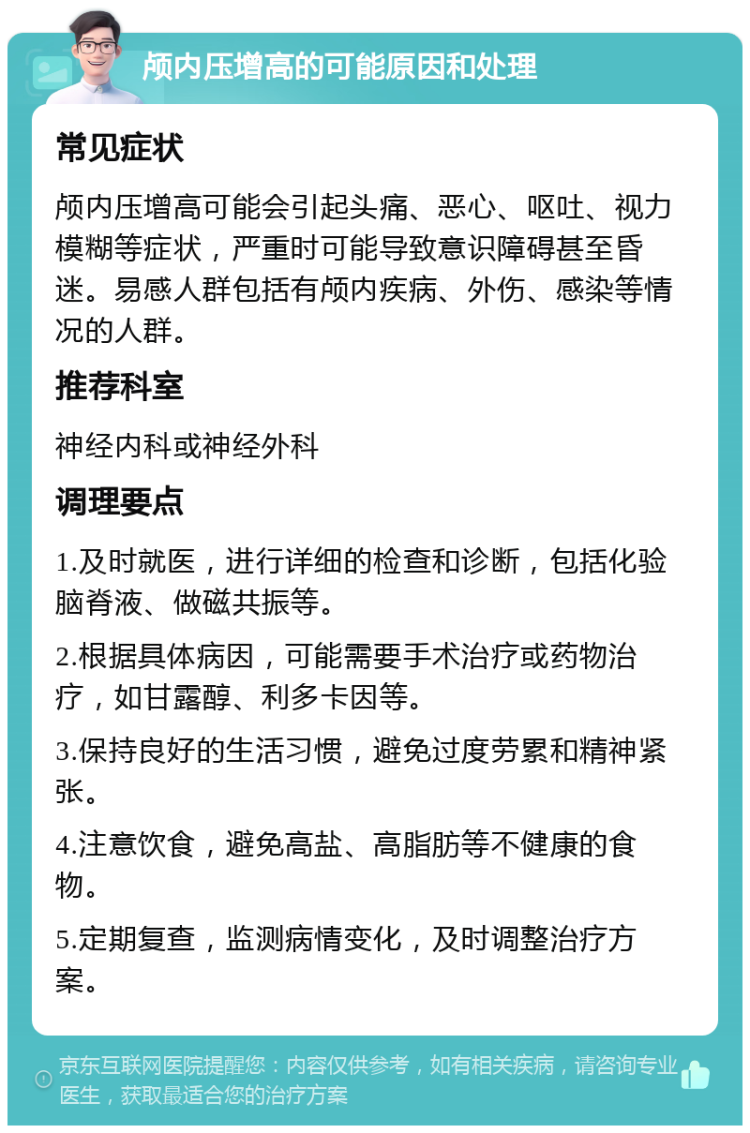 颅内压增高的可能原因和处理 常见症状 颅内压增高可能会引起头痛、恶心、呕吐、视力模糊等症状，严重时可能导致意识障碍甚至昏迷。易感人群包括有颅内疾病、外伤、感染等情况的人群。 推荐科室 神经内科或神经外科 调理要点 1.及时就医，进行详细的检查和诊断，包括化验脑脊液、做磁共振等。 2.根据具体病因，可能需要手术治疗或药物治疗，如甘露醇、利多卡因等。 3.保持良好的生活习惯，避免过度劳累和精神紧张。 4.注意饮食，避免高盐、高脂肪等不健康的食物。 5.定期复查，监测病情变化，及时调整治疗方案。