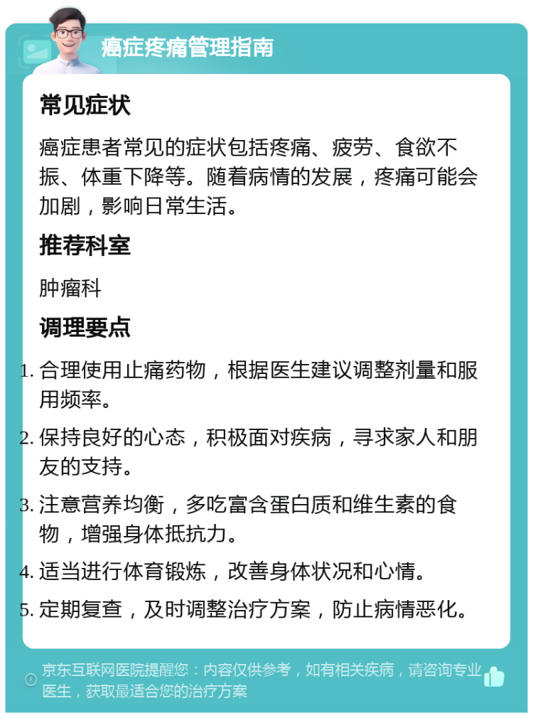 癌症疼痛管理指南 常见症状 癌症患者常见的症状包括疼痛、疲劳、食欲不振、体重下降等。随着病情的发展，疼痛可能会加剧，影响日常生活。 推荐科室 肿瘤科 调理要点 合理使用止痛药物，根据医生建议调整剂量和服用频率。 保持良好的心态，积极面对疾病，寻求家人和朋友的支持。 注意营养均衡，多吃富含蛋白质和维生素的食物，增强身体抵抗力。 适当进行体育锻炼，改善身体状况和心情。 定期复查，及时调整治疗方案，防止病情恶化。