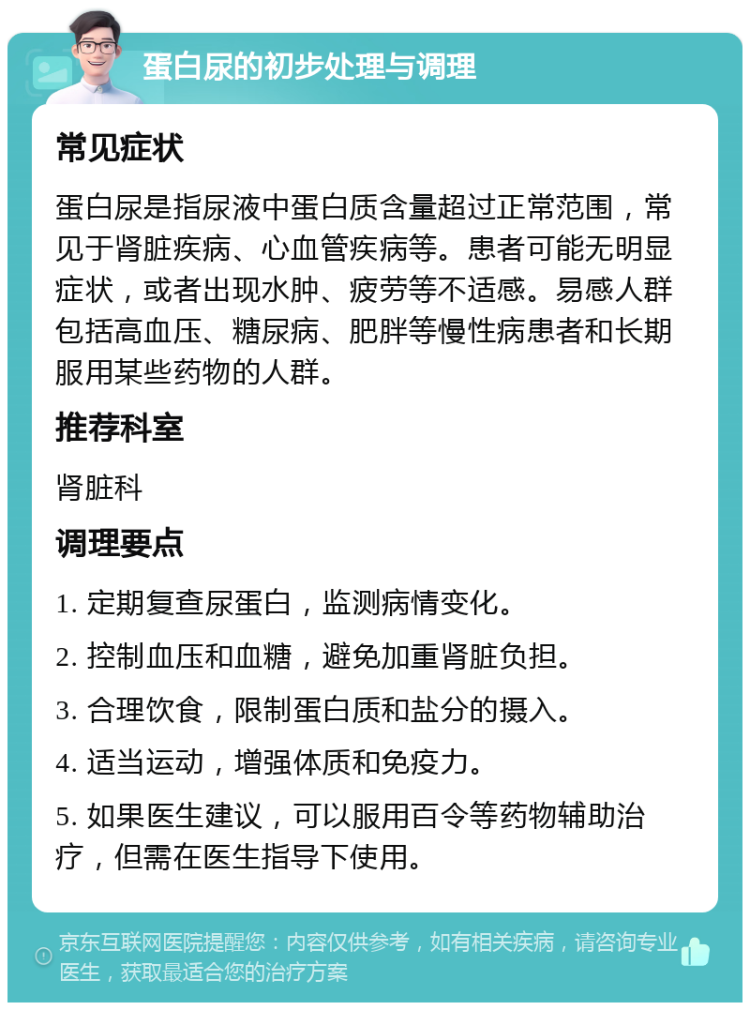 蛋白尿的初步处理与调理 常见症状 蛋白尿是指尿液中蛋白质含量超过正常范围，常见于肾脏疾病、心血管疾病等。患者可能无明显症状，或者出现水肿、疲劳等不适感。易感人群包括高血压、糖尿病、肥胖等慢性病患者和长期服用某些药物的人群。 推荐科室 肾脏科 调理要点 1. 定期复查尿蛋白，监测病情变化。 2. 控制血压和血糖，避免加重肾脏负担。 3. 合理饮食，限制蛋白质和盐分的摄入。 4. 适当运动，增强体质和免疫力。 5. 如果医生建议，可以服用百令等药物辅助治疗，但需在医生指导下使用。