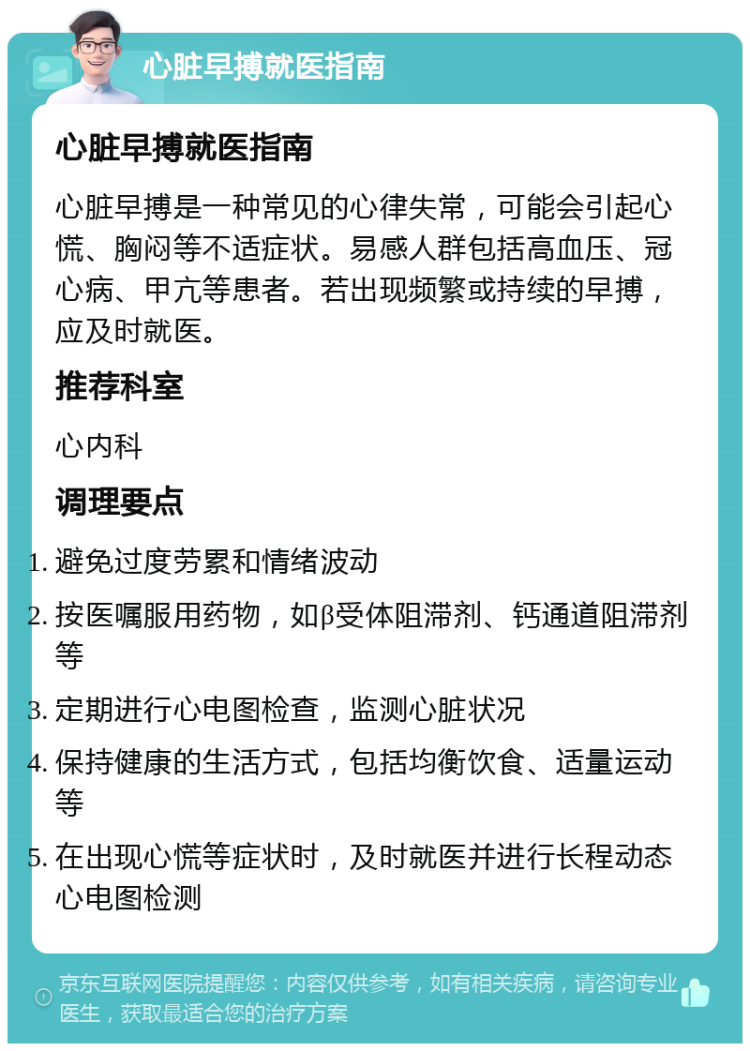 心脏早搏就医指南 心脏早搏就医指南 心脏早搏是一种常见的心律失常，可能会引起心慌、胸闷等不适症状。易感人群包括高血压、冠心病、甲亢等患者。若出现频繁或持续的早搏，应及时就医。 推荐科室 心内科 调理要点 避免过度劳累和情绪波动 按医嘱服用药物，如β受体阻滞剂、钙通道阻滞剂等 定期进行心电图检查，监测心脏状况 保持健康的生活方式，包括均衡饮食、适量运动等 在出现心慌等症状时，及时就医并进行长程动态心电图检测