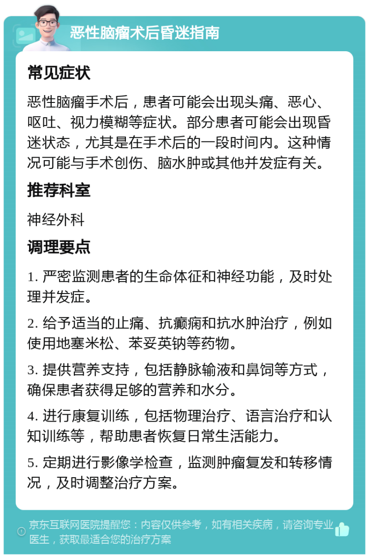 恶性脑瘤术后昏迷指南 常见症状 恶性脑瘤手术后，患者可能会出现头痛、恶心、呕吐、视力模糊等症状。部分患者可能会出现昏迷状态，尤其是在手术后的一段时间内。这种情况可能与手术创伤、脑水肿或其他并发症有关。 推荐科室 神经外科 调理要点 1. 严密监测患者的生命体征和神经功能，及时处理并发症。 2. 给予适当的止痛、抗癫痫和抗水肿治疗，例如使用地塞米松、苯妥英钠等药物。 3. 提供营养支持，包括静脉输液和鼻饲等方式，确保患者获得足够的营养和水分。 4. 进行康复训练，包括物理治疗、语言治疗和认知训练等，帮助患者恢复日常生活能力。 5. 定期进行影像学检查，监测肿瘤复发和转移情况，及时调整治疗方案。