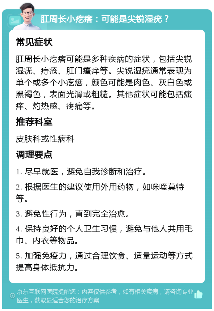 肛周长小疙瘩：可能是尖锐湿疣？ 常见症状 肛周长小疙瘩可能是多种疾病的症状，包括尖锐湿疣、痔疮、肛门瘙痒等。尖锐湿疣通常表现为单个或多个小疙瘩，颜色可能是肉色、灰白色或黑褐色，表面光滑或粗糙。其他症状可能包括瘙痒、灼热感、疼痛等。 推荐科室 皮肤科或性病科 调理要点 1. 尽早就医，避免自我诊断和治疗。 2. 根据医生的建议使用外用药物，如咪喹莫特等。 3. 避免性行为，直到完全治愈。 4. 保持良好的个人卫生习惯，避免与他人共用毛巾、内衣等物品。 5. 加强免疫力，通过合理饮食、适量运动等方式提高身体抵抗力。