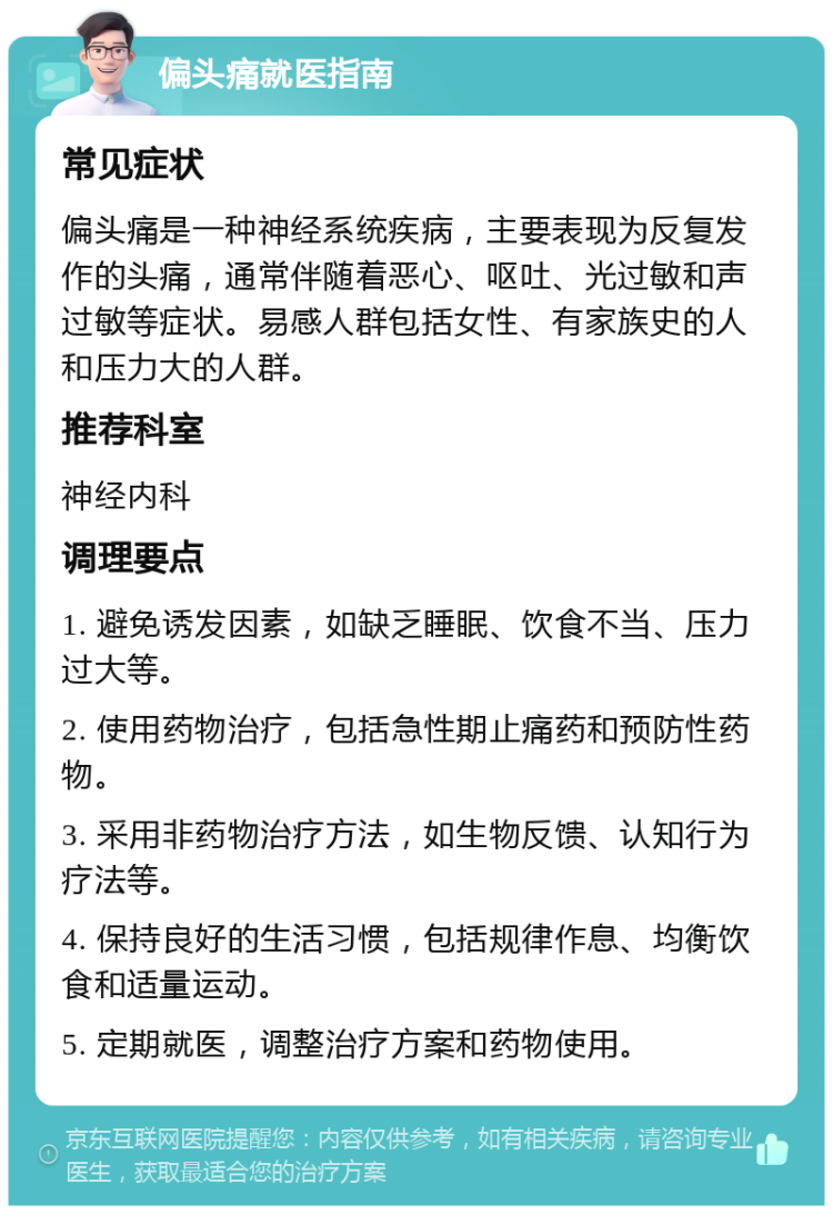 偏头痛就医指南 常见症状 偏头痛是一种神经系统疾病，主要表现为反复发作的头痛，通常伴随着恶心、呕吐、光过敏和声过敏等症状。易感人群包括女性、有家族史的人和压力大的人群。 推荐科室 神经内科 调理要点 1. 避免诱发因素，如缺乏睡眠、饮食不当、压力过大等。 2. 使用药物治疗，包括急性期止痛药和预防性药物。 3. 采用非药物治疗方法，如生物反馈、认知行为疗法等。 4. 保持良好的生活习惯，包括规律作息、均衡饮食和适量运动。 5. 定期就医，调整治疗方案和药物使用。