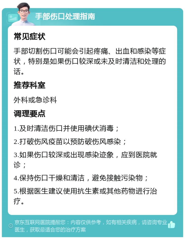 手部伤口处理指南 常见症状 手部切割伤口可能会引起疼痛、出血和感染等症状，特别是如果伤口较深或未及时清洁和处理的话。 推荐科室 外科或急诊科 调理要点 1.及时清洁伤口并使用碘伏消毒； 2.打破伤风疫苗以预防破伤风感染； 3.如果伤口较深或出现感染迹象，应到医院就诊； 4.保持伤口干燥和清洁，避免接触污染物； 5.根据医生建议使用抗生素或其他药物进行治疗。