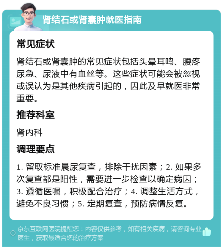 肾结石或肾囊肿就医指南 常见症状 肾结石或肾囊肿的常见症状包括头晕耳鸣、腰疼尿急、尿液中有血丝等。这些症状可能会被忽视或误认为是其他疾病引起的，因此及早就医非常重要。 推荐科室 肾内科 调理要点 1. 留取标准晨尿复查，排除干扰因素；2. 如果多次复查都是阳性，需要进一步检查以确定病因；3. 遵循医嘱，积极配合治疗；4. 调整生活方式，避免不良习惯；5. 定期复查，预防病情反复。