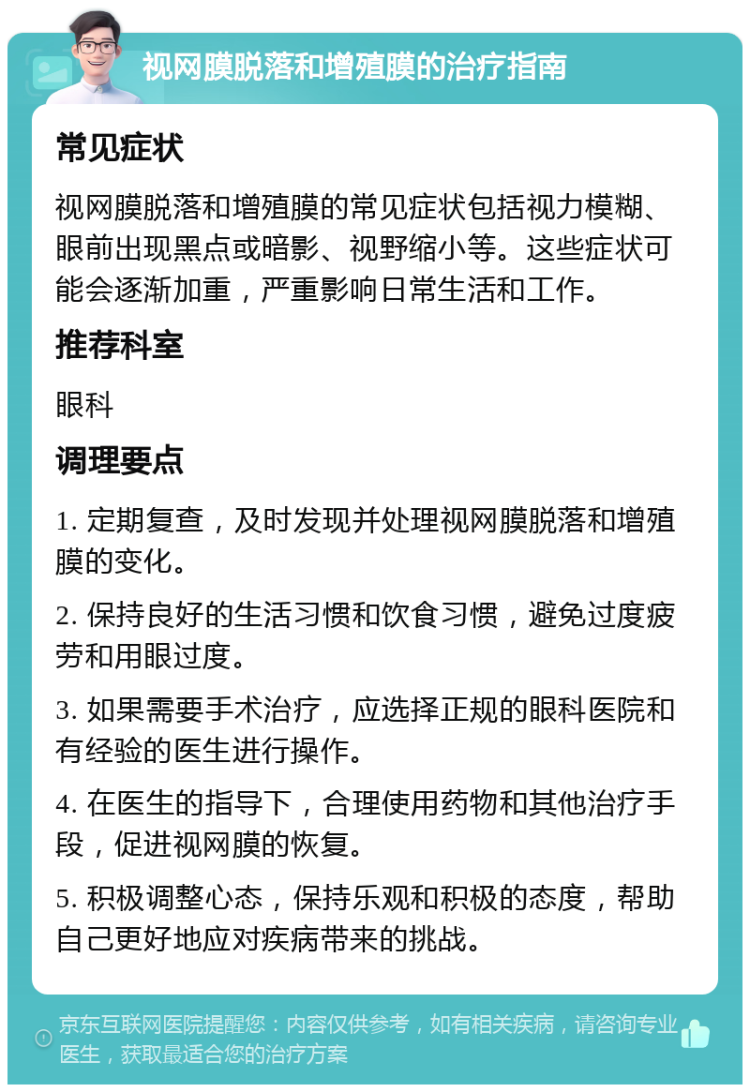 视网膜脱落和增殖膜的治疗指南 常见症状 视网膜脱落和增殖膜的常见症状包括视力模糊、眼前出现黑点或暗影、视野缩小等。这些症状可能会逐渐加重，严重影响日常生活和工作。 推荐科室 眼科 调理要点 1. 定期复查，及时发现并处理视网膜脱落和增殖膜的变化。 2. 保持良好的生活习惯和饮食习惯，避免过度疲劳和用眼过度。 3. 如果需要手术治疗，应选择正规的眼科医院和有经验的医生进行操作。 4. 在医生的指导下，合理使用药物和其他治疗手段，促进视网膜的恢复。 5. 积极调整心态，保持乐观和积极的态度，帮助自己更好地应对疾病带来的挑战。