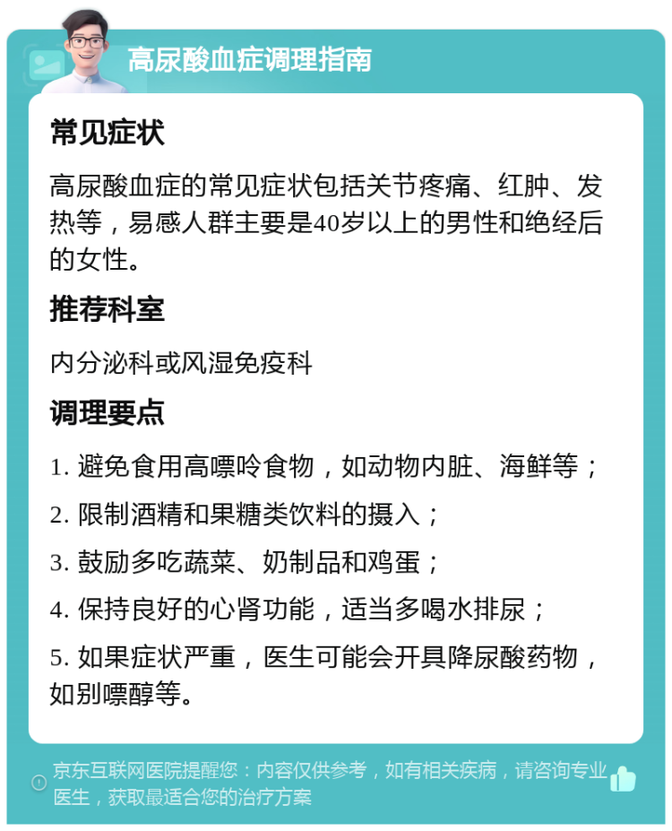 高尿酸血症调理指南 常见症状 高尿酸血症的常见症状包括关节疼痛、红肿、发热等，易感人群主要是40岁以上的男性和绝经后的女性。 推荐科室 内分泌科或风湿免疫科 调理要点 1. 避免食用高嘌呤食物，如动物内脏、海鲜等； 2. 限制酒精和果糖类饮料的摄入； 3. 鼓励多吃蔬菜、奶制品和鸡蛋； 4. 保持良好的心肾功能，适当多喝水排尿； 5. 如果症状严重，医生可能会开具降尿酸药物，如别嘌醇等。