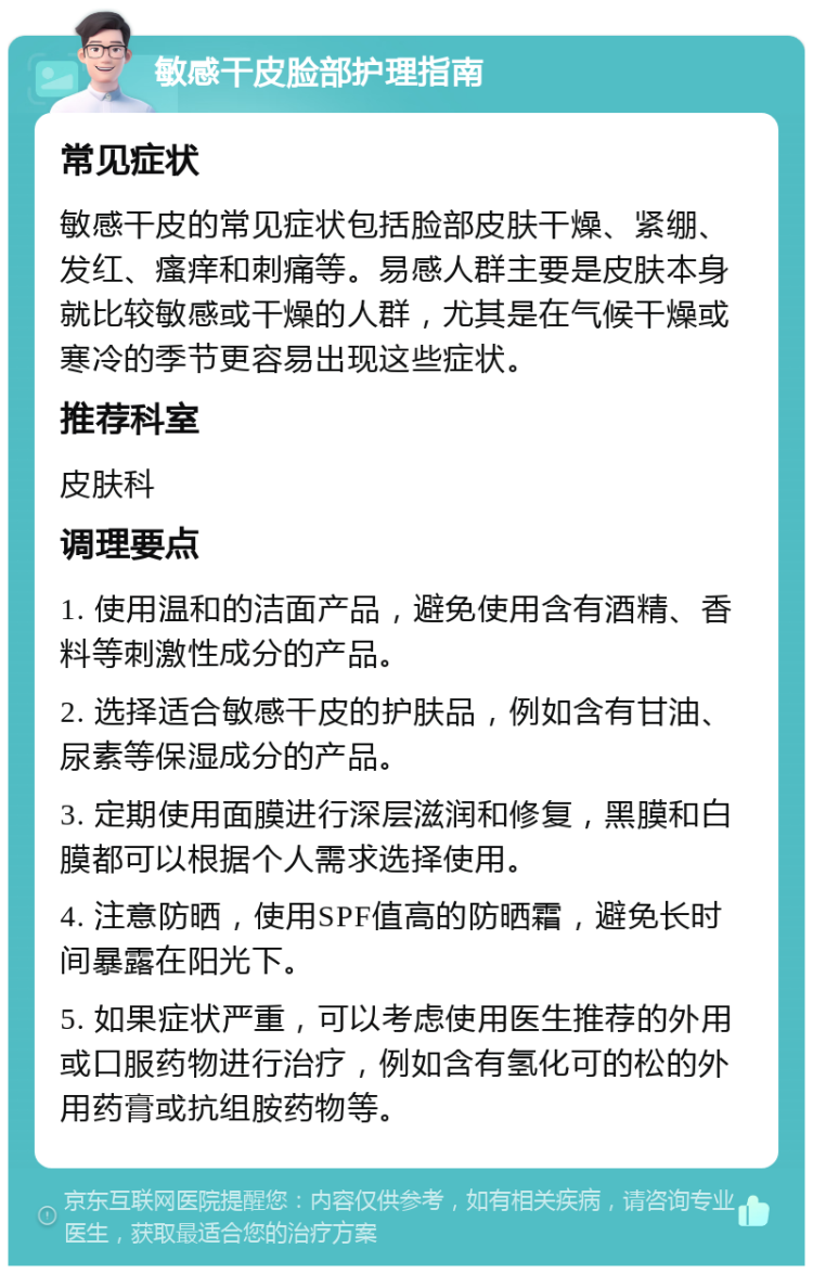 敏感干皮脸部护理指南 常见症状 敏感干皮的常见症状包括脸部皮肤干燥、紧绷、发红、瘙痒和刺痛等。易感人群主要是皮肤本身就比较敏感或干燥的人群，尤其是在气候干燥或寒冷的季节更容易出现这些症状。 推荐科室 皮肤科 调理要点 1. 使用温和的洁面产品，避免使用含有酒精、香料等刺激性成分的产品。 2. 选择适合敏感干皮的护肤品，例如含有甘油、尿素等保湿成分的产品。 3. 定期使用面膜进行深层滋润和修复，黑膜和白膜都可以根据个人需求选择使用。 4. 注意防晒，使用SPF值高的防晒霜，避免长时间暴露在阳光下。 5. 如果症状严重，可以考虑使用医生推荐的外用或口服药物进行治疗，例如含有氢化可的松的外用药膏或抗组胺药物等。