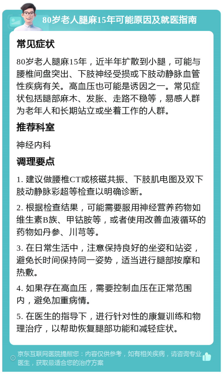 80岁老人腿麻15年可能原因及就医指南 常见症状 80岁老人腿麻15年，近半年扩散到小腿，可能与腰椎间盘突出、下肢神经受损或下肢动静脉血管性疾病有关。高血压也可能是诱因之一。常见症状包括腿部麻木、发胀、走路不稳等，易感人群为老年人和长期站立或坐着工作的人群。 推荐科室 神经内科 调理要点 1. 建议做腰椎CT或核磁共振、下肢肌电图及双下肢动静脉彩超等检查以明确诊断。 2. 根据检查结果，可能需要服用神经营养药物如维生素B族、甲钴胺等，或者使用改善血液循环的药物如丹参、川芎等。 3. 在日常生活中，注意保持良好的坐姿和站姿，避免长时间保持同一姿势，适当进行腿部按摩和热敷。 4. 如果存在高血压，需要控制血压在正常范围内，避免加重病情。 5. 在医生的指导下，进行针对性的康复训练和物理治疗，以帮助恢复腿部功能和减轻症状。