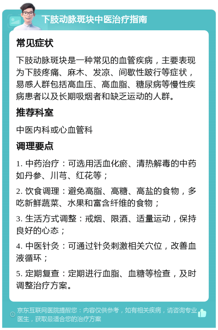 下肢动脉斑块中医治疗指南 常见症状 下肢动脉斑块是一种常见的血管疾病，主要表现为下肢疼痛、麻木、发凉、间歇性跛行等症状，易感人群包括高血压、高血脂、糖尿病等慢性疾病患者以及长期吸烟者和缺乏运动的人群。 推荐科室 中医内科或心血管科 调理要点 1. 中药治疗：可选用活血化瘀、清热解毒的中药如丹参、川芎、红花等； 2. 饮食调理：避免高脂、高糖、高盐的食物，多吃新鲜蔬菜、水果和富含纤维的食物； 3. 生活方式调整：戒烟、限酒、适量运动，保持良好的心态； 4. 中医针灸：可通过针灸刺激相关穴位，改善血液循环； 5. 定期复查：定期进行血脂、血糖等检查，及时调整治疗方案。