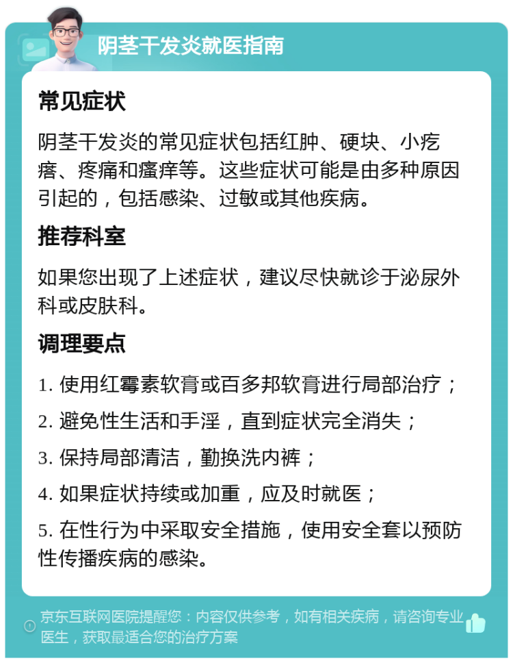 阴茎干发炎就医指南 常见症状 阴茎干发炎的常见症状包括红肿、硬块、小疙瘩、疼痛和瘙痒等。这些症状可能是由多种原因引起的，包括感染、过敏或其他疾病。 推荐科室 如果您出现了上述症状，建议尽快就诊于泌尿外科或皮肤科。 调理要点 1. 使用红霉素软膏或百多邦软膏进行局部治疗； 2. 避免性生活和手淫，直到症状完全消失； 3. 保持局部清洁，勤换洗内裤； 4. 如果症状持续或加重，应及时就医； 5. 在性行为中采取安全措施，使用安全套以预防性传播疾病的感染。