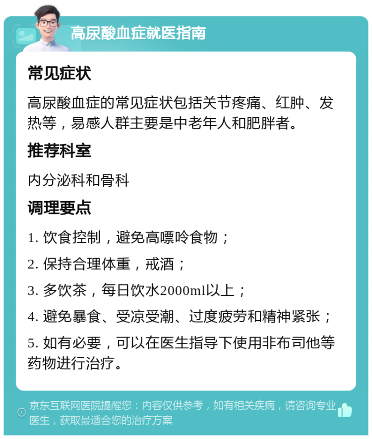 高尿酸血症就医指南 常见症状 高尿酸血症的常见症状包括关节疼痛、红肿、发热等，易感人群主要是中老年人和肥胖者。 推荐科室 内分泌科和骨科 调理要点 1. 饮食控制，避免高嘌呤食物； 2. 保持合理体重，戒酒； 3. 多饮茶，每日饮水2000ml以上； 4. 避免暴食、受凉受潮、过度疲劳和精神紧张； 5. 如有必要，可以在医生指导下使用非布司他等药物进行治疗。