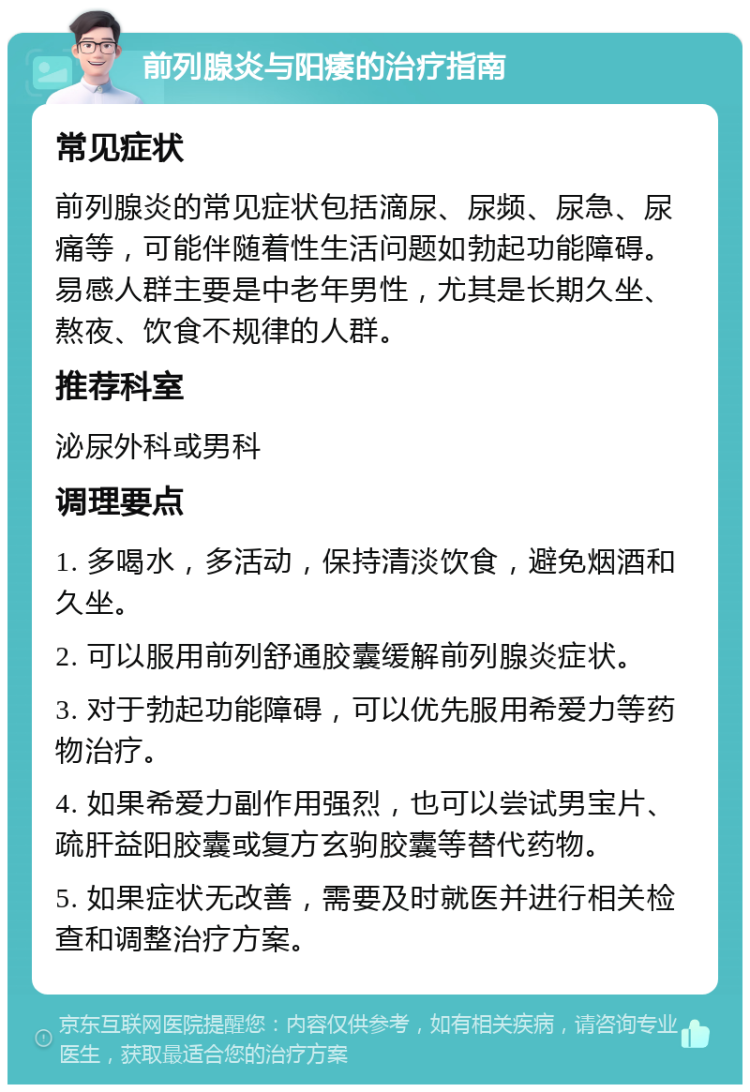 前列腺炎与阳痿的治疗指南 常见症状 前列腺炎的常见症状包括滴尿、尿频、尿急、尿痛等，可能伴随着性生活问题如勃起功能障碍。易感人群主要是中老年男性，尤其是长期久坐、熬夜、饮食不规律的人群。 推荐科室 泌尿外科或男科 调理要点 1. 多喝水，多活动，保持清淡饮食，避免烟酒和久坐。 2. 可以服用前列舒通胶囊缓解前列腺炎症状。 3. 对于勃起功能障碍，可以优先服用希爱力等药物治疗。 4. 如果希爱力副作用强烈，也可以尝试男宝片、疏肝益阳胶囊或复方玄驹胶囊等替代药物。 5. 如果症状无改善，需要及时就医并进行相关检查和调整治疗方案。