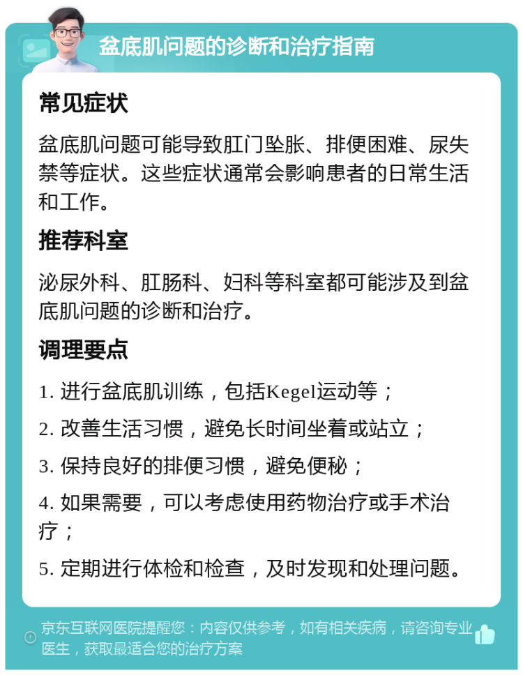 盆底肌问题的诊断和治疗指南 常见症状 盆底肌问题可能导致肛门坠胀、排便困难、尿失禁等症状。这些症状通常会影响患者的日常生活和工作。 推荐科室 泌尿外科、肛肠科、妇科等科室都可能涉及到盆底肌问题的诊断和治疗。 调理要点 1. 进行盆底肌训练，包括Kegel运动等； 2. 改善生活习惯，避免长时间坐着或站立； 3. 保持良好的排便习惯，避免便秘； 4. 如果需要，可以考虑使用药物治疗或手术治疗； 5. 定期进行体检和检查，及时发现和处理问题。