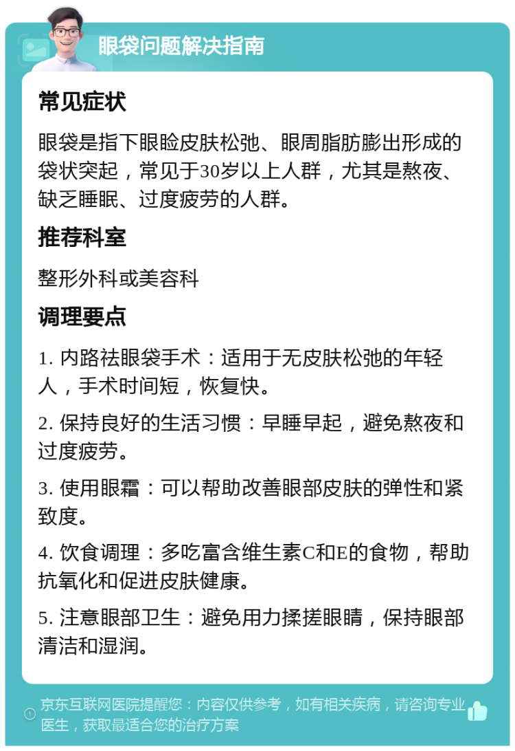 眼袋问题解决指南 常见症状 眼袋是指下眼睑皮肤松弛、眼周脂肪膨出形成的袋状突起，常见于30岁以上人群，尤其是熬夜、缺乏睡眠、过度疲劳的人群。 推荐科室 整形外科或美容科 调理要点 1. 内路祛眼袋手术：适用于无皮肤松弛的年轻人，手术时间短，恢复快。 2. 保持良好的生活习惯：早睡早起，避免熬夜和过度疲劳。 3. 使用眼霜：可以帮助改善眼部皮肤的弹性和紧致度。 4. 饮食调理：多吃富含维生素C和E的食物，帮助抗氧化和促进皮肤健康。 5. 注意眼部卫生：避免用力揉搓眼睛，保持眼部清洁和湿润。