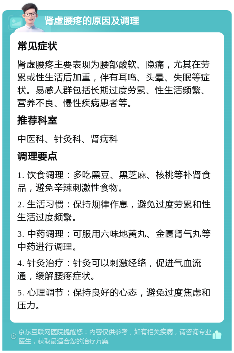 肾虚腰疼的原因及调理 常见症状 肾虚腰疼主要表现为腰部酸软、隐痛，尤其在劳累或性生活后加重，伴有耳鸣、头晕、失眠等症状。易感人群包括长期过度劳累、性生活频繁、营养不良、慢性疾病患者等。 推荐科室 中医科、针灸科、肾病科 调理要点 1. 饮食调理：多吃黑豆、黑芝麻、核桃等补肾食品，避免辛辣刺激性食物。 2. 生活习惯：保持规律作息，避免过度劳累和性生活过度频繁。 3. 中药调理：可服用六味地黄丸、金匮肾气丸等中药进行调理。 4. 针灸治疗：针灸可以刺激经络，促进气血流通，缓解腰疼症状。 5. 心理调节：保持良好的心态，避免过度焦虑和压力。