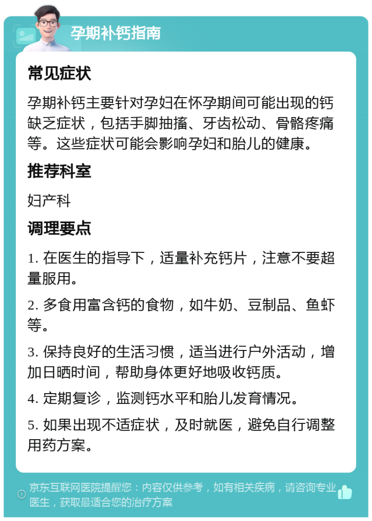 孕期补钙指南 常见症状 孕期补钙主要针对孕妇在怀孕期间可能出现的钙缺乏症状，包括手脚抽搐、牙齿松动、骨骼疼痛等。这些症状可能会影响孕妇和胎儿的健康。 推荐科室 妇产科 调理要点 1. 在医生的指导下，适量补充钙片，注意不要超量服用。 2. 多食用富含钙的食物，如牛奶、豆制品、鱼虾等。 3. 保持良好的生活习惯，适当进行户外活动，增加日晒时间，帮助身体更好地吸收钙质。 4. 定期复诊，监测钙水平和胎儿发育情况。 5. 如果出现不适症状，及时就医，避免自行调整用药方案。