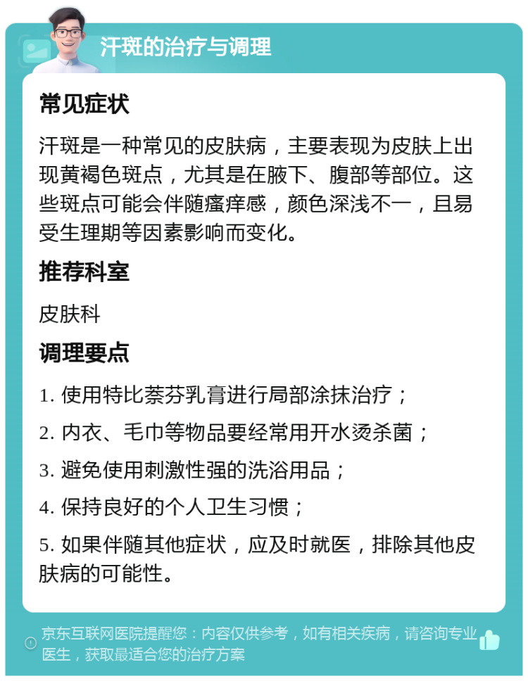 汗斑的治疗与调理 常见症状 汗斑是一种常见的皮肤病，主要表现为皮肤上出现黄褐色斑点，尤其是在腋下、腹部等部位。这些斑点可能会伴随瘙痒感，颜色深浅不一，且易受生理期等因素影响而变化。 推荐科室 皮肤科 调理要点 1. 使用特比萘芬乳膏进行局部涂抹治疗； 2. 内衣、毛巾等物品要经常用开水烫杀菌； 3. 避免使用刺激性强的洗浴用品； 4. 保持良好的个人卫生习惯； 5. 如果伴随其他症状，应及时就医，排除其他皮肤病的可能性。