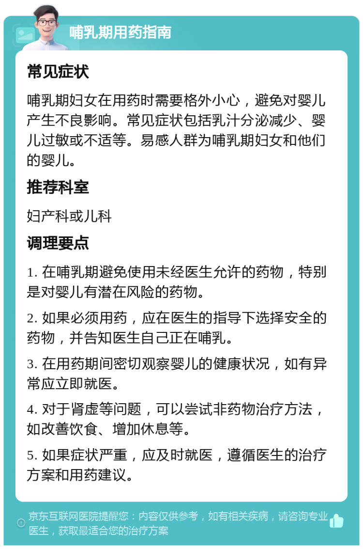 哺乳期用药指南 常见症状 哺乳期妇女在用药时需要格外小心，避免对婴儿产生不良影响。常见症状包括乳汁分泌减少、婴儿过敏或不适等。易感人群为哺乳期妇女和他们的婴儿。 推荐科室 妇产科或儿科 调理要点 1. 在哺乳期避免使用未经医生允许的药物，特别是对婴儿有潜在风险的药物。 2. 如果必须用药，应在医生的指导下选择安全的药物，并告知医生自己正在哺乳。 3. 在用药期间密切观察婴儿的健康状况，如有异常应立即就医。 4. 对于肾虚等问题，可以尝试非药物治疗方法，如改善饮食、增加休息等。 5. 如果症状严重，应及时就医，遵循医生的治疗方案和用药建议。