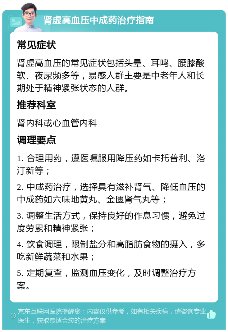 肾虚高血压中成药治疗指南 常见症状 肾虚高血压的常见症状包括头晕、耳鸣、腰膝酸软、夜尿频多等，易感人群主要是中老年人和长期处于精神紧张状态的人群。 推荐科室 肾内科或心血管内科 调理要点 1. 合理用药，遵医嘱服用降压药如卡托普利、洛汀新等； 2. 中成药治疗，选择具有滋补肾气、降低血压的中成药如六味地黄丸、金匮肾气丸等； 3. 调整生活方式，保持良好的作息习惯，避免过度劳累和精神紧张； 4. 饮食调理，限制盐分和高脂肪食物的摄入，多吃新鲜蔬菜和水果； 5. 定期复查，监测血压变化，及时调整治疗方案。