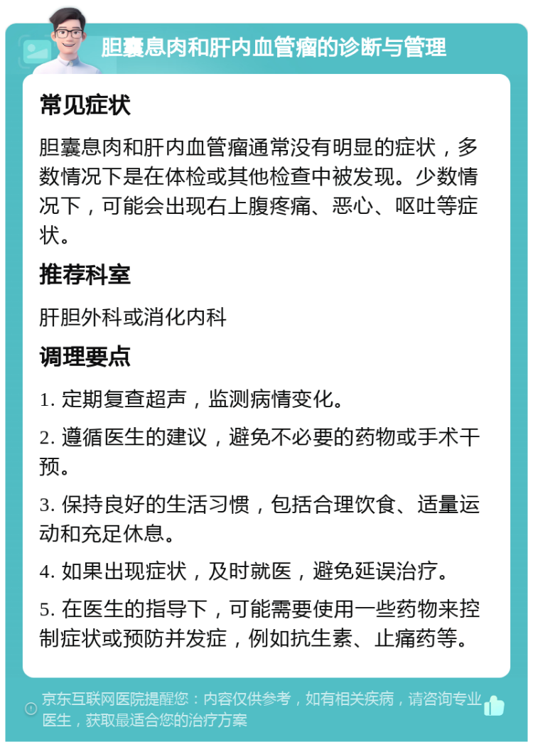 胆囊息肉和肝内血管瘤的诊断与管理 常见症状 胆囊息肉和肝内血管瘤通常没有明显的症状，多数情况下是在体检或其他检查中被发现。少数情况下，可能会出现右上腹疼痛、恶心、呕吐等症状。 推荐科室 肝胆外科或消化内科 调理要点 1. 定期复查超声，监测病情变化。 2. 遵循医生的建议，避免不必要的药物或手术干预。 3. 保持良好的生活习惯，包括合理饮食、适量运动和充足休息。 4. 如果出现症状，及时就医，避免延误治疗。 5. 在医生的指导下，可能需要使用一些药物来控制症状或预防并发症，例如抗生素、止痛药等。