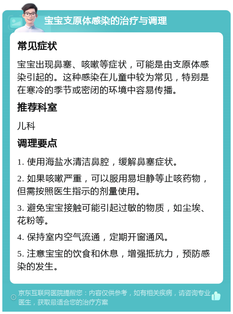 宝宝支原体感染的治疗与调理 常见症状 宝宝出现鼻塞、咳嗽等症状，可能是由支原体感染引起的。这种感染在儿童中较为常见，特别是在寒冷的季节或密闭的环境中容易传播。 推荐科室 儿科 调理要点 1. 使用海盐水清洁鼻腔，缓解鼻塞症状。 2. 如果咳嗽严重，可以服用易坦静等止咳药物，但需按照医生指示的剂量使用。 3. 避免宝宝接触可能引起过敏的物质，如尘埃、花粉等。 4. 保持室内空气流通，定期开窗通风。 5. 注意宝宝的饮食和休息，增强抵抗力，预防感染的发生。