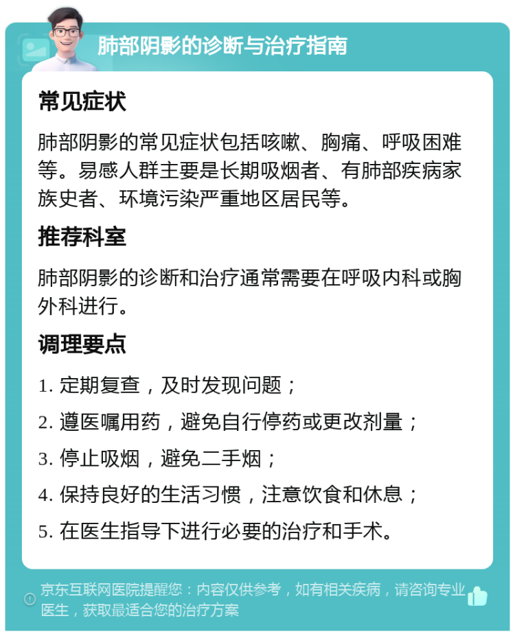 肺部阴影的诊断与治疗指南 常见症状 肺部阴影的常见症状包括咳嗽、胸痛、呼吸困难等。易感人群主要是长期吸烟者、有肺部疾病家族史者、环境污染严重地区居民等。 推荐科室 肺部阴影的诊断和治疗通常需要在呼吸内科或胸外科进行。 调理要点 1. 定期复查，及时发现问题； 2. 遵医嘱用药，避免自行停药或更改剂量； 3. 停止吸烟，避免二手烟； 4. 保持良好的生活习惯，注意饮食和休息； 5. 在医生指导下进行必要的治疗和手术。