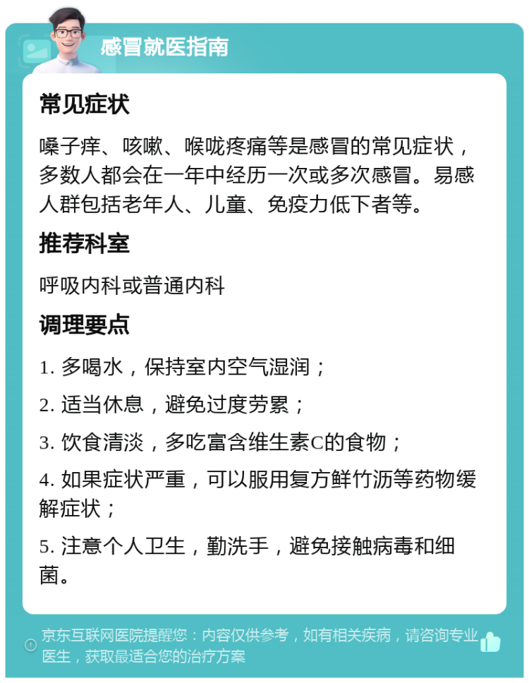 感冒就医指南 常见症状 嗓子痒、咳嗽、喉咙疼痛等是感冒的常见症状，多数人都会在一年中经历一次或多次感冒。易感人群包括老年人、儿童、免疫力低下者等。 推荐科室 呼吸内科或普通内科 调理要点 1. 多喝水，保持室内空气湿润； 2. 适当休息，避免过度劳累； 3. 饮食清淡，多吃富含维生素C的食物； 4. 如果症状严重，可以服用复方鲜竹沥等药物缓解症状； 5. 注意个人卫生，勤洗手，避免接触病毒和细菌。