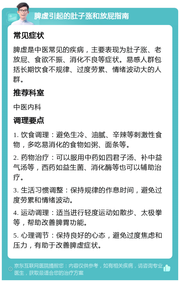 脾虚引起的肚子涨和放屁指南 常见症状 脾虚是中医常见的疾病，主要表现为肚子涨、老放屁、食欲不振、消化不良等症状。易感人群包括长期饮食不规律、过度劳累、情绪波动大的人群。 推荐科室 中医内科 调理要点 1. 饮食调理：避免生冷、油腻、辛辣等刺激性食物，多吃易消化的食物如粥、面条等。 2. 药物治疗：可以服用中药如四君子汤、补中益气汤等，西药如益生菌、消化酶等也可以辅助治疗。 3. 生活习惯调整：保持规律的作息时间，避免过度劳累和情绪波动。 4. 运动调理：适当进行轻度运动如散步、太极拳等，帮助改善脾胃功能。 5. 心理调节：保持良好的心态，避免过度焦虑和压力，有助于改善脾虚症状。