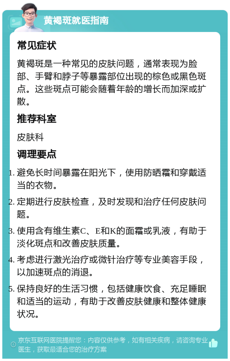 黄褐斑就医指南 常见症状 黄褐斑是一种常见的皮肤问题，通常表现为脸部、手臂和脖子等暴露部位出现的棕色或黑色斑点。这些斑点可能会随着年龄的增长而加深或扩散。 推荐科室 皮肤科 调理要点 避免长时间暴露在阳光下，使用防晒霜和穿戴适当的衣物。 定期进行皮肤检查，及时发现和治疗任何皮肤问题。 使用含有维生素C、E和K的面霜或乳液，有助于淡化斑点和改善皮肤质量。 考虑进行激光治疗或微针治疗等专业美容手段，以加速斑点的消退。 保持良好的生活习惯，包括健康饮食、充足睡眠和适当的运动，有助于改善皮肤健康和整体健康状况。