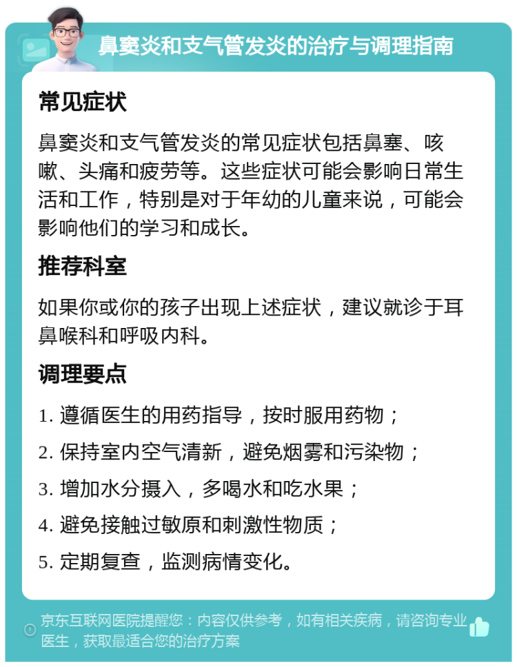 鼻窦炎和支气管发炎的治疗与调理指南 常见症状 鼻窦炎和支气管发炎的常见症状包括鼻塞、咳嗽、头痛和疲劳等。这些症状可能会影响日常生活和工作，特别是对于年幼的儿童来说，可能会影响他们的学习和成长。 推荐科室 如果你或你的孩子出现上述症状，建议就诊于耳鼻喉科和呼吸内科。 调理要点 1. 遵循医生的用药指导，按时服用药物； 2. 保持室内空气清新，避免烟雾和污染物； 3. 增加水分摄入，多喝水和吃水果； 4. 避免接触过敏原和刺激性物质； 5. 定期复查，监测病情变化。