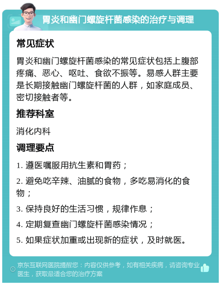 胃炎和幽门螺旋杆菌感染的治疗与调理 常见症状 胃炎和幽门螺旋杆菌感染的常见症状包括上腹部疼痛、恶心、呕吐、食欲不振等。易感人群主要是长期接触幽门螺旋杆菌的人群，如家庭成员、密切接触者等。 推荐科室 消化内科 调理要点 1. 遵医嘱服用抗生素和胃药； 2. 避免吃辛辣、油腻的食物，多吃易消化的食物； 3. 保持良好的生活习惯，规律作息； 4. 定期复查幽门螺旋杆菌感染情况； 5. 如果症状加重或出现新的症状，及时就医。