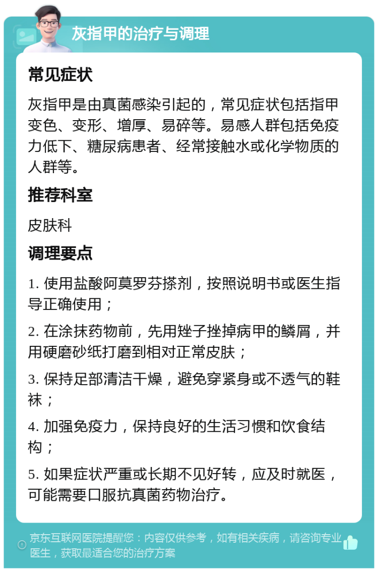 灰指甲的治疗与调理 常见症状 灰指甲是由真菌感染引起的，常见症状包括指甲变色、变形、增厚、易碎等。易感人群包括免疫力低下、糖尿病患者、经常接触水或化学物质的人群等。 推荐科室 皮肤科 调理要点 1. 使用盐酸阿莫罗芬搽剂，按照说明书或医生指导正确使用； 2. 在涂抹药物前，先用矬子挫掉病甲的鳞屑，并用硬磨砂纸打磨到相对正常皮肤； 3. 保持足部清洁干燥，避免穿紧身或不透气的鞋袜； 4. 加强免疫力，保持良好的生活习惯和饮食结构； 5. 如果症状严重或长期不见好转，应及时就医，可能需要口服抗真菌药物治疗。