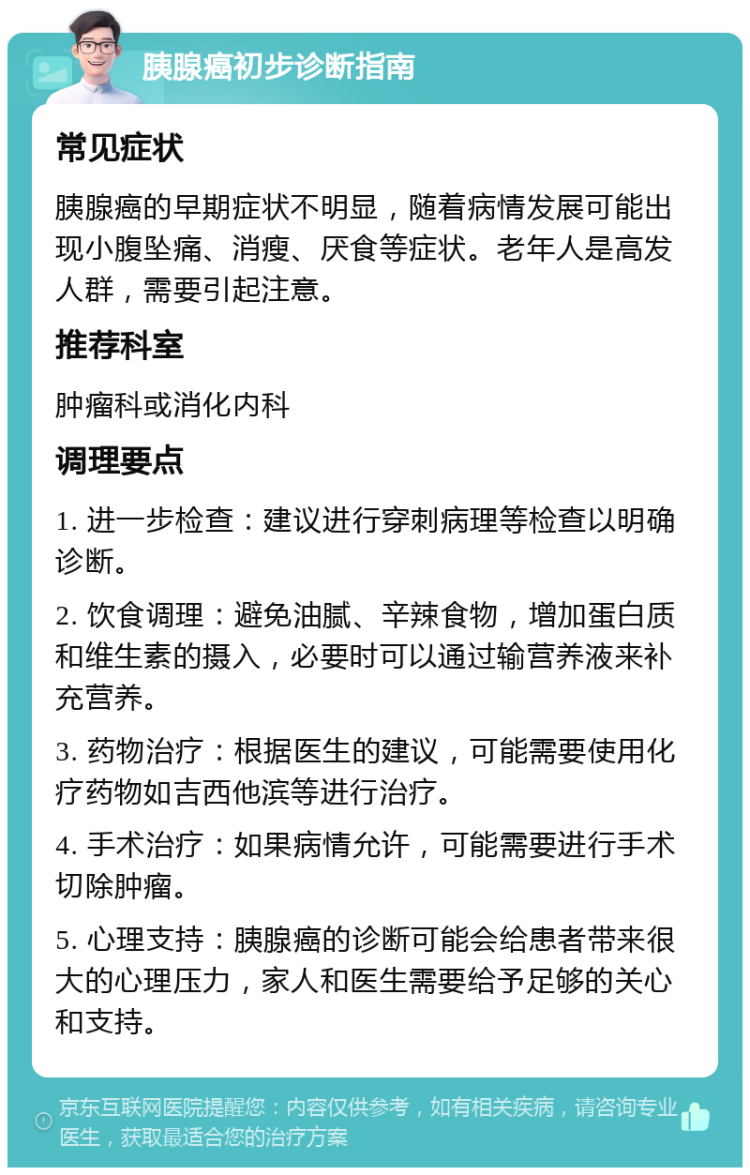 胰腺癌初步诊断指南 常见症状 胰腺癌的早期症状不明显，随着病情发展可能出现小腹坠痛、消瘦、厌食等症状。老年人是高发人群，需要引起注意。 推荐科室 肿瘤科或消化内科 调理要点 1. 进一步检查：建议进行穿刺病理等检查以明确诊断。 2. 饮食调理：避免油腻、辛辣食物，增加蛋白质和维生素的摄入，必要时可以通过输营养液来补充营养。 3. 药物治疗：根据医生的建议，可能需要使用化疗药物如吉西他滨等进行治疗。 4. 手术治疗：如果病情允许，可能需要进行手术切除肿瘤。 5. 心理支持：胰腺癌的诊断可能会给患者带来很大的心理压力，家人和医生需要给予足够的关心和支持。