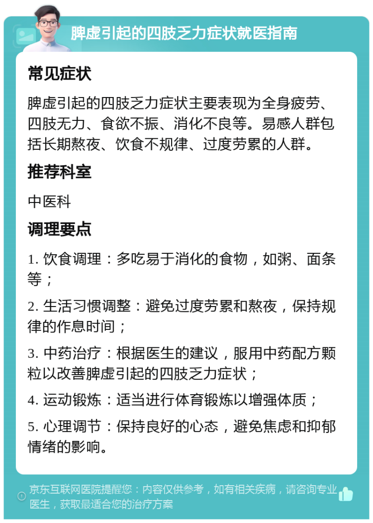 脾虚引起的四肢乏力症状就医指南 常见症状 脾虚引起的四肢乏力症状主要表现为全身疲劳、四肢无力、食欲不振、消化不良等。易感人群包括长期熬夜、饮食不规律、过度劳累的人群。 推荐科室 中医科 调理要点 1. 饮食调理：多吃易于消化的食物，如粥、面条等； 2. 生活习惯调整：避免过度劳累和熬夜，保持规律的作息时间； 3. 中药治疗：根据医生的建议，服用中药配方颗粒以改善脾虚引起的四肢乏力症状； 4. 运动锻炼：适当进行体育锻炼以增强体质； 5. 心理调节：保持良好的心态，避免焦虑和抑郁情绪的影响。