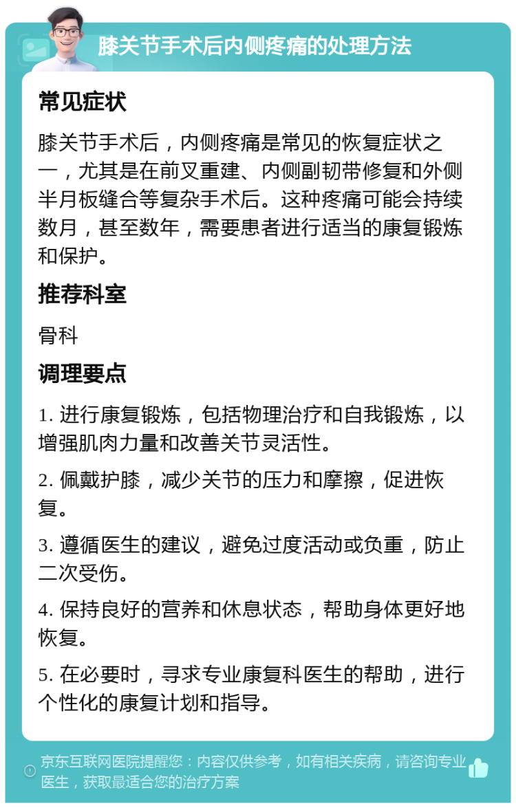 膝关节手术后内侧疼痛的处理方法 常见症状 膝关节手术后，内侧疼痛是常见的恢复症状之一，尤其是在前叉重建、内侧副韧带修复和外侧半月板缝合等复杂手术后。这种疼痛可能会持续数月，甚至数年，需要患者进行适当的康复锻炼和保护。 推荐科室 骨科 调理要点 1. 进行康复锻炼，包括物理治疗和自我锻炼，以增强肌肉力量和改善关节灵活性。 2. 佩戴护膝，减少关节的压力和摩擦，促进恢复。 3. 遵循医生的建议，避免过度活动或负重，防止二次受伤。 4. 保持良好的营养和休息状态，帮助身体更好地恢复。 5. 在必要时，寻求专业康复科医生的帮助，进行个性化的康复计划和指导。